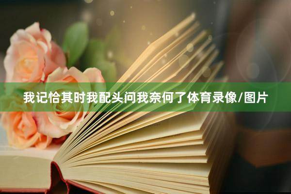 我记恰其时我配头问我奈何了体育录像/图片