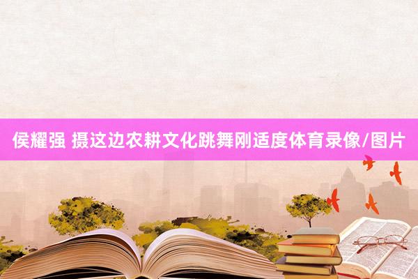 侯耀强 摄这边农耕文化跳舞刚适度体育录像/图片