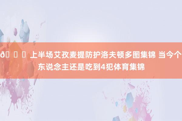 👀上半场艾孜麦提防护洛夫顿多图集锦 当今个东说念主还是吃到4犯体育集锦