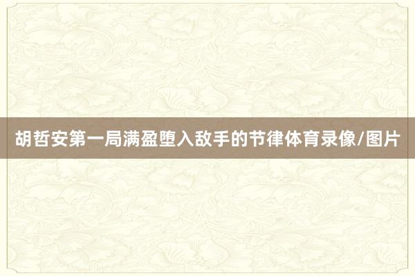 胡哲安第一局满盈堕入敌手的节律体育录像/图片