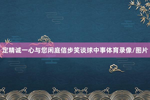 定精诚一心与您闲庭信步笑谈球中事体育录像/图片
