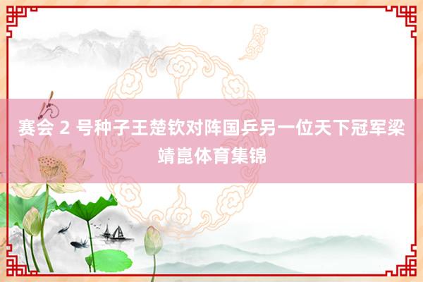 赛会 2 号种子王楚钦对阵国乒另一位天下冠军梁靖崑体育集锦