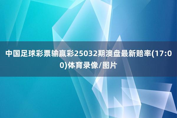 中国足球彩票输赢彩25032期澳盘最新赔率(17:00)体育录像/图片
