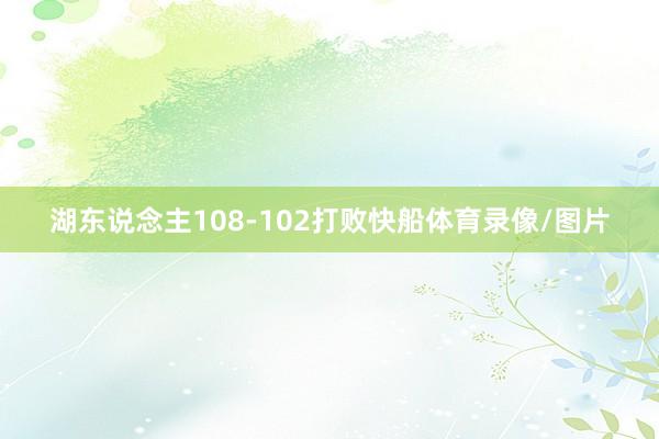 湖东说念主108-102打败快船体育录像/图片