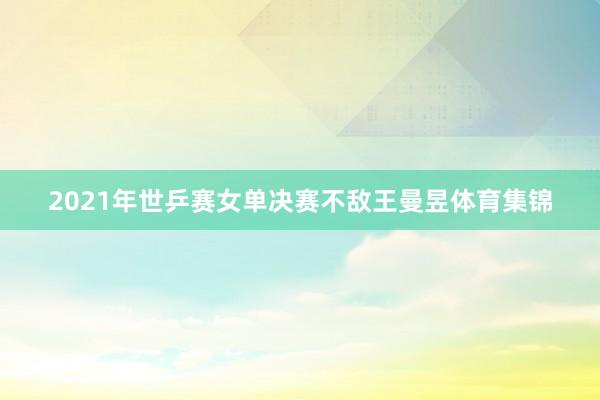2021年世乒赛女单决赛不敌王曼昱体育集锦
