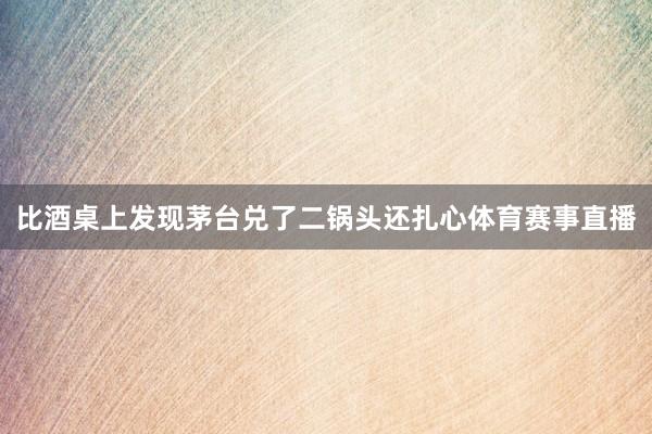 比酒桌上发现茅台兑了二锅头还扎心体育赛事直播