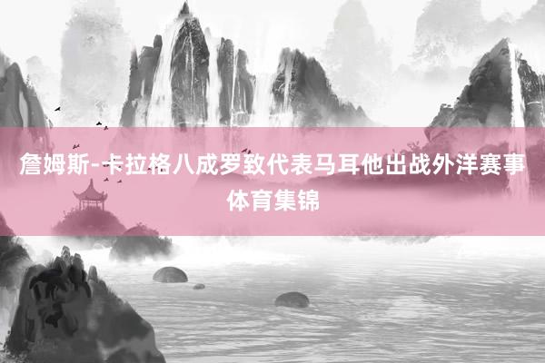 詹姆斯-卡拉格八成罗致代表马耳他出战外洋赛事体育集锦