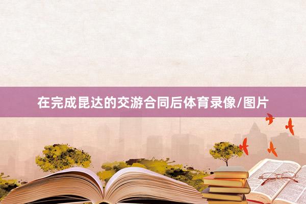 在完成昆达的交游合同后体育录像/图片