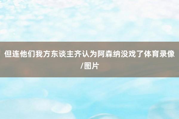 但连他们我方东谈主齐认为阿森纳没戏了体育录像/图片