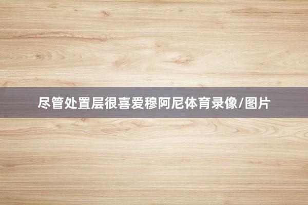 尽管处置层很喜爱穆阿尼体育录像/图片