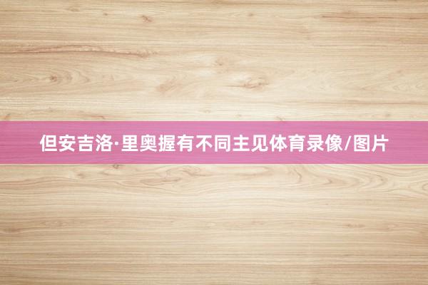 但安吉洛·里奥握有不同主见体育录像/图片