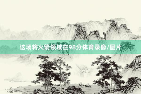 这场将火箭领域在98分体育录像/图片