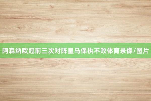 阿森纳欧冠前三次对阵皇马保执不败体育录像/图片