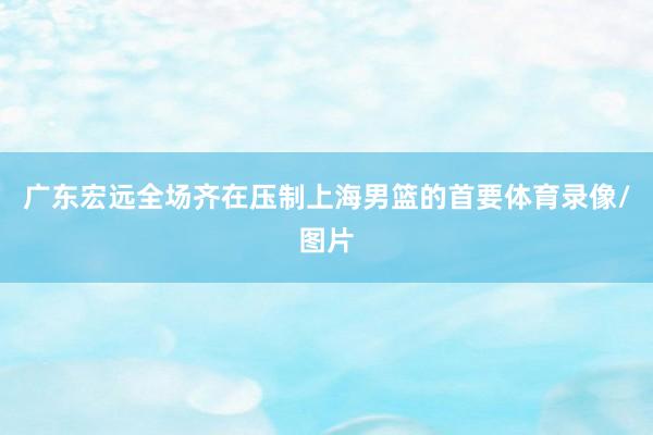 广东宏远全场齐在压制上海男篮的首要体育录像/图片
