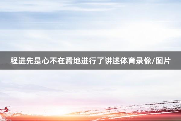 程进先是心不在焉地进行了讲述体育录像/图片