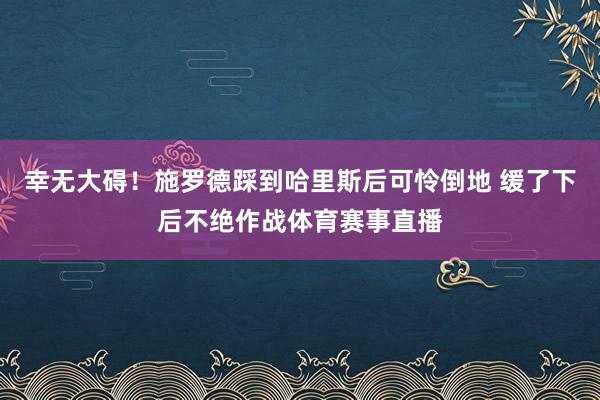 幸无大碍！施罗德踩到哈里斯后可怜倒地 缓了下后不绝作战体育赛事直播