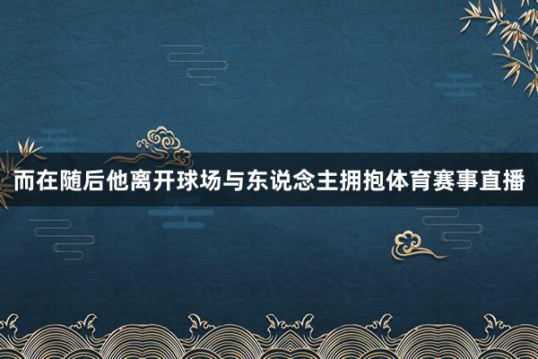 而在随后他离开球场与东说念主拥抱体育赛事直播