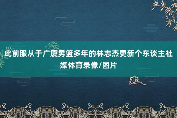 此前服从于广厦男篮多年的林志杰更新个东谈主社媒体育录像/图片