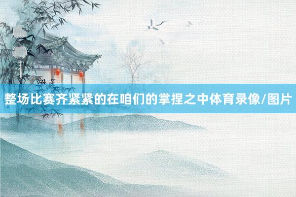 整场比赛齐紧紧的在咱们的掌捏之中体育录像/图片