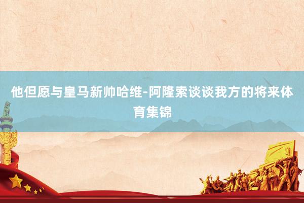 他但愿与皇马新帅哈维-阿隆索谈谈我方的将来体育集锦