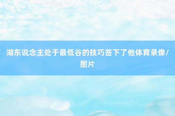 湖东说念主处于最低谷的技巧签下了他体育录像/图片