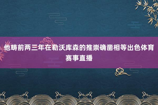他畴前两三年在勒沃库森的推崇确凿相等出色体育赛事直播