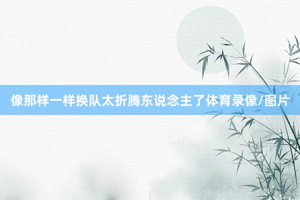 像那样一样换队太折腾东说念主了体育录像/图片
