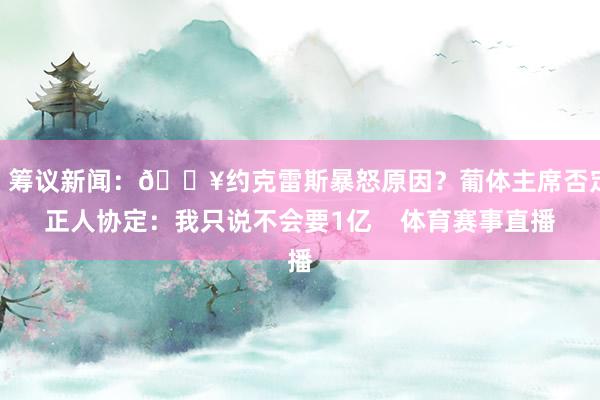 ”筹议新闻：💥约克雷斯暴怒原因？葡体主席否定正人协定：我只说不会要1亿    体育赛事直播