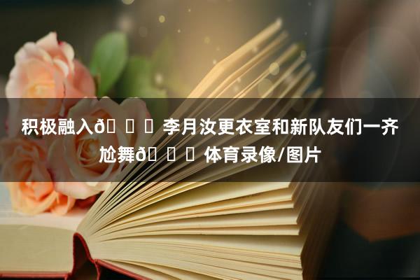 积极融入😁李月汝更衣室和新队友们一齐尬舞💃体育录像/图片