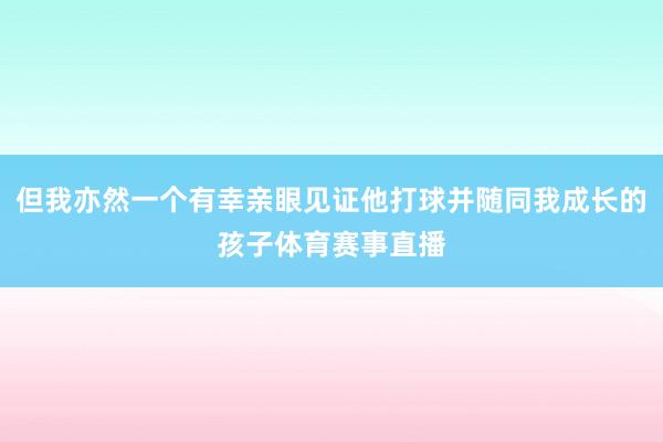 但我亦然一个有幸亲眼见证他打球并随同我成长的孩子体育赛事直播