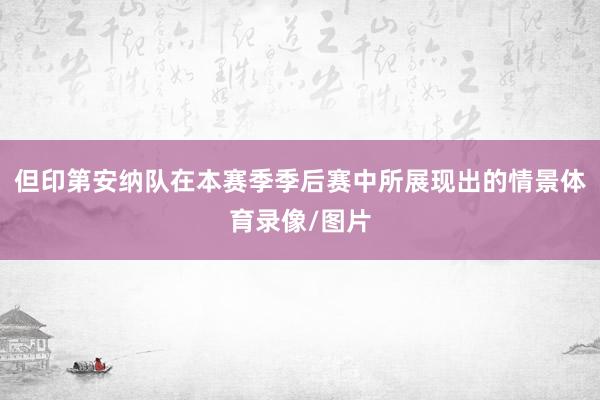 但印第安纳队在本赛季季后赛中所展现出的情景体育录像/图片