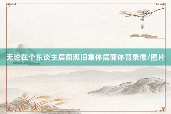无论在个东谈主层面照旧集体层面体育录像/图片