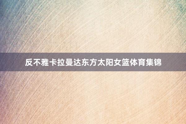 反不雅卡拉曼达东方太阳女篮体育集锦