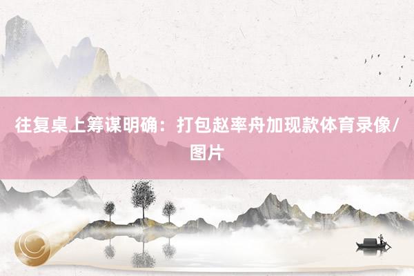 往复桌上筹谋明确：打包赵率舟加现款体育录像/图片