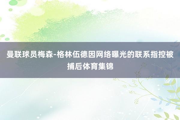 曼联球员梅森-格林伍德因网络曝光的联系指控被捕后体育集锦