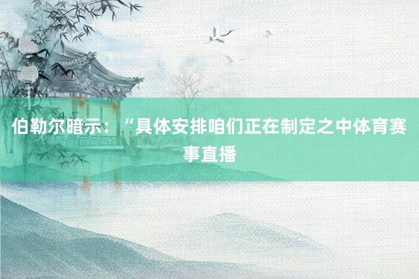 伯勒尔暗示：“具体安排咱们正在制定之中体育赛事直播