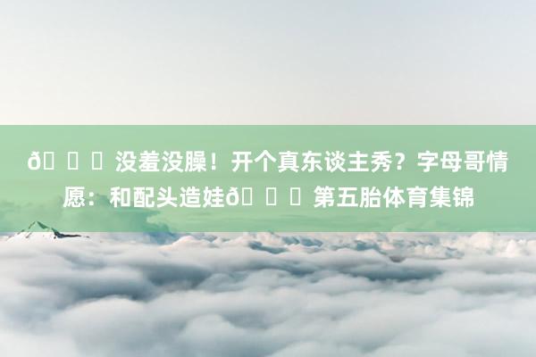 🙈没羞没臊！开个真东谈主秀？字母哥情愿：和配头造娃🍆第五胎体育集锦