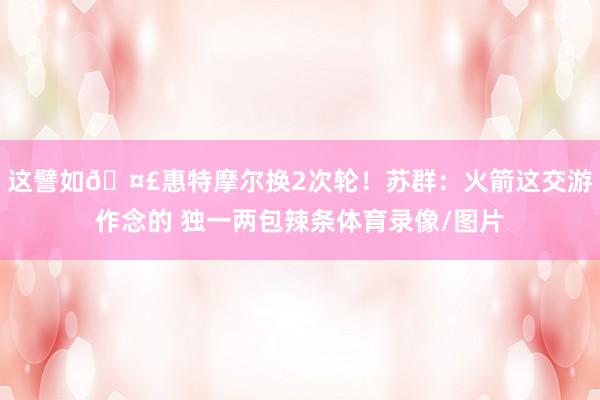 这譬如🤣惠特摩尔换2次轮！苏群：火箭这交游作念的 独一两包辣条体育录像/图片