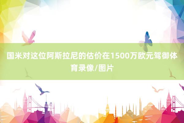 国米对这位阿斯拉尼的估价在1500万欧元驾御体育录像/图片