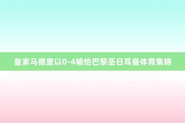 皇家马德里以0-4输给巴黎圣日耳曼体育集锦