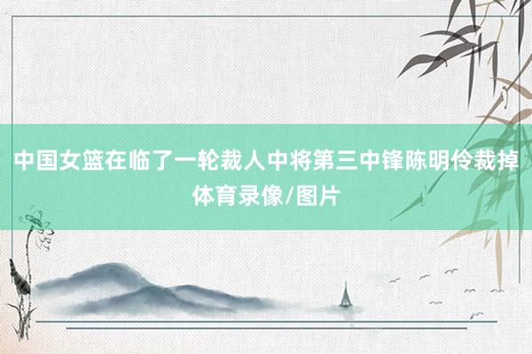 中国女篮在临了一轮裁人中将第三中锋陈明伶裁掉体育录像/图片