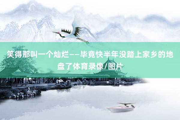 笑得那叫一个灿烂——毕竟快半年没踏上家乡的地盘了体育录像/图片