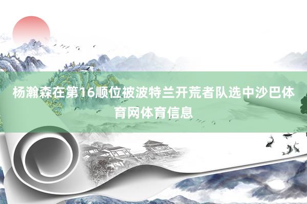 杨瀚森在第16顺位被波特兰开荒者队选中沙巴体育网体育信息