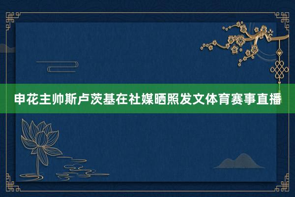 申花主帅斯卢茨基在社媒晒照发文体育赛事直播