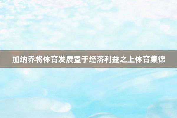 加纳乔将体育发展置于经济利益之上体育集锦