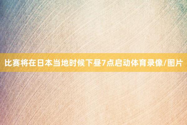 比赛将在日本当地时候下昼7点启动体育录像/图片