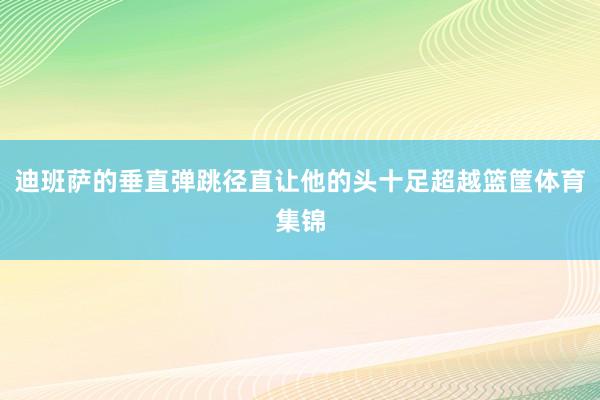 迪班萨的垂直弹跳径直让他的头十足超越篮筐体育集锦