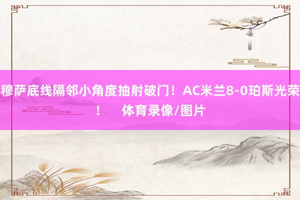 穆萨底线隔邻小角度抽射破门！AC米兰8-0珀斯光荣！    体育录像/图片