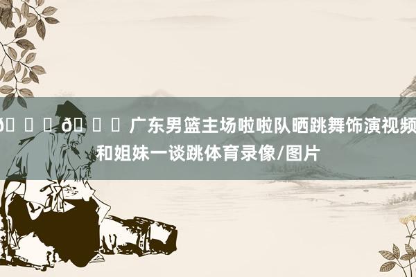 😍😍广东男篮主场啦啦队晒跳舞饰演视频：和姐妹一谈跳体育录像/图片