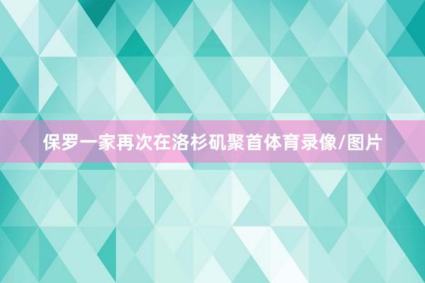 保罗一家再次在洛杉矶聚首体育录像/图片